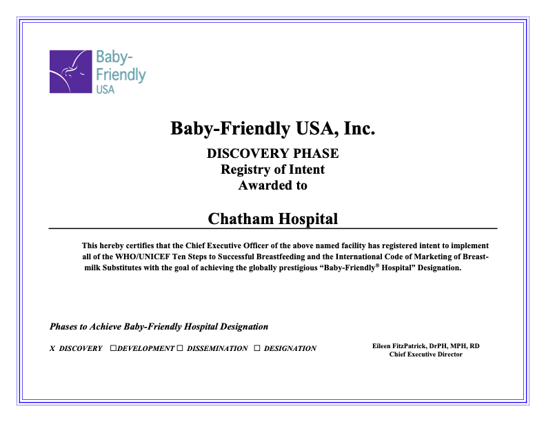 Baby-friendly USA logo and text: Baby-friendly USA Inc. Discovery Phase Registry of Intent Awarded to Chatham Hospital 
This hereby certifies that the Chief Executive Officer of the above named facility has registered intent to implement all of the WHO/UNICEF Ten Steps to Successful Breastfeeding and the International Code of Marketing of Breast- milk Substitutes with the goal of achieving the globally prestigious “Baby-Friendly® Hospital” Designation.  Phases to Achieve Baby-Friendly Hospital Designation
X DISCOVERY □DEVELOPMENT □ DISSEMINATION □ DESIGNATION 
Eileen FitzPatrick, DrPH, MPH, RD Chief Executive Director 