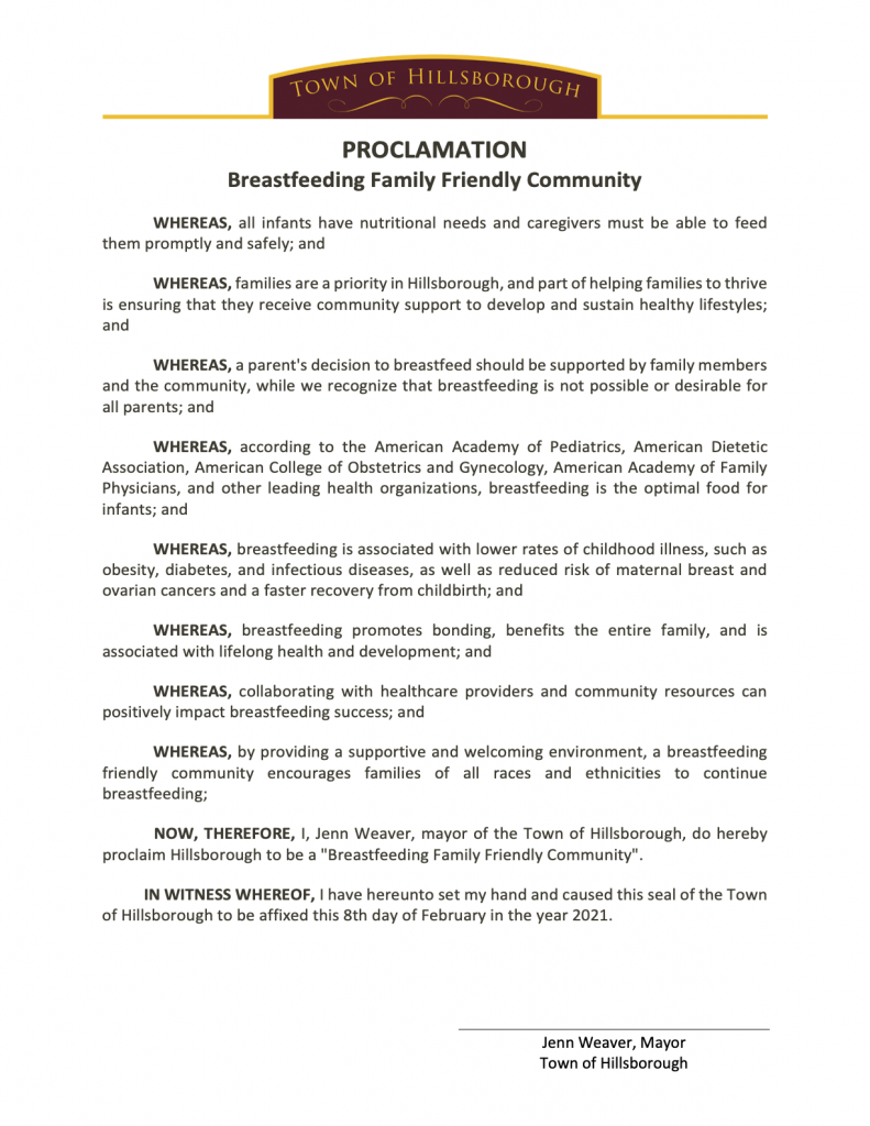 Text: Town of Hillsborough, PROCLAMATION, Breastfeeding Family Friendly Community, WHEREAS, all infants have nutritional needs and caregivers must be able to feed them promptly and safely; and WHEREAS, families are a priority in Hillsborough, and part of helping families to thrive is ensuring that they receive community support to develop and sustain healthy lifestyles; and WHEREAS, a parent's decision to breastfeed should be supported by family members and the community, while we recognize that breastfeeding is not possible or desirable for all parents; and WHEREAS, according to the American Academy of Pediatrics, American Dietetic Association, American College of Obstetrics and Gynecology, American Academy of Family Physicians, and other leading health organizations, breastfeeding is the optimal food for infants; and WHEREAS, breastfeeding is associated with lower rates of childhood illness, such as obesity, diabetes, and infectious diseases, as well as reduced risk of maternal breast and ovarian cancers and a faster recovery from childbirth; and WHEREAS, breastfeeding promotes bonding, benefits the entire family, and is associated with lifelong health and development; and WHEREAS, collaborating with healthcare providers and community resources can positively impact breastfeeding success; and WHEREAS, by providing a supportive and welcoming environment, a breastfeeding friendly community encourages families of all races and ethnicities to continue breastfeeding; NOW, THEREFORE, I, Jenn Weaver, mayor of the Town of Hillsborough, do hereby proclaim Hillsborough to be a "Breastfeeding Family Friendly Community". IN WITNESS WHEREOF, I have hereunto set my hand and caused this seal of the Town of Hillsborough to be affixed this 8th day of February in the year 2021. Jenn Weaver, Mayor Town of Hillsborough